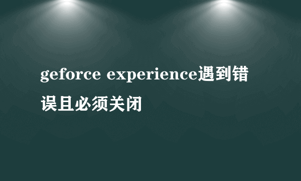 geforce experience遇到错误且必须关闭