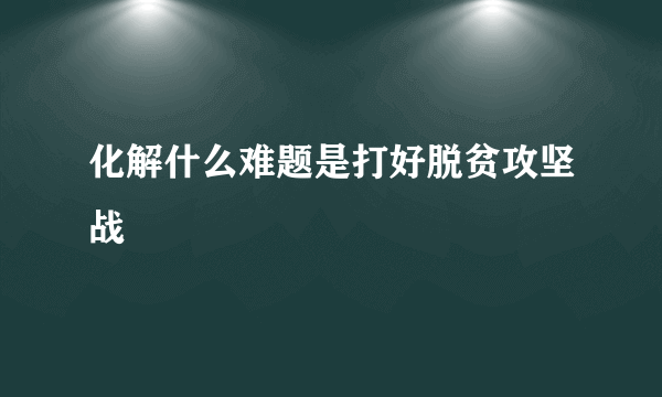 化解什么难题是打好脱贫攻坚战