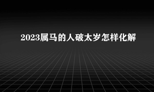 2023属马的人破太岁怎样化解