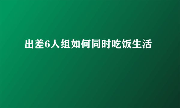 出差6人组如何同时吃饭生活