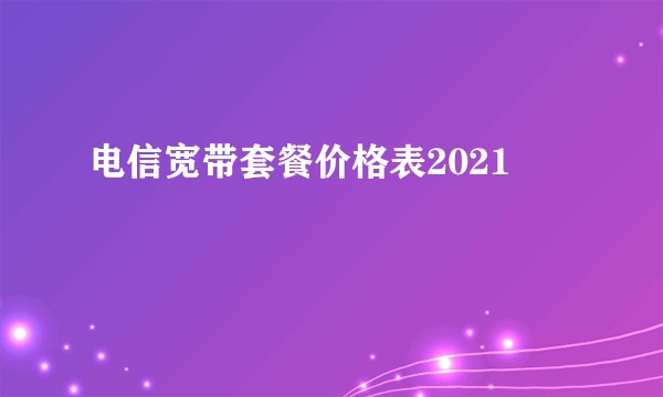 电信宽带套餐价格表2021