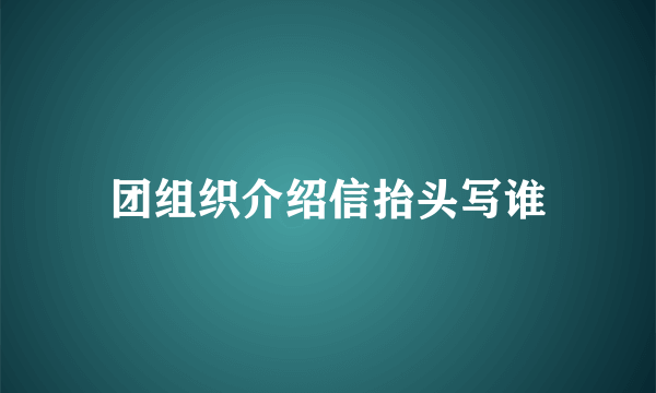 团组织介绍信抬头写谁