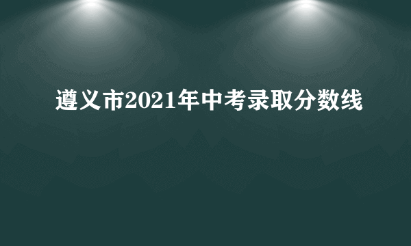 遵义市2021年中考录取分数线