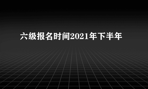 六级报名时间2021年下半年