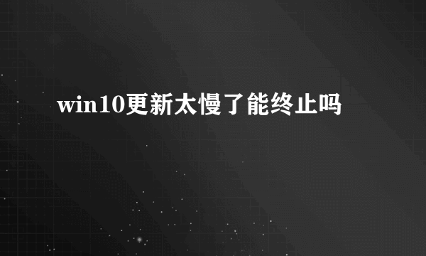 win10更新太慢了能终止吗