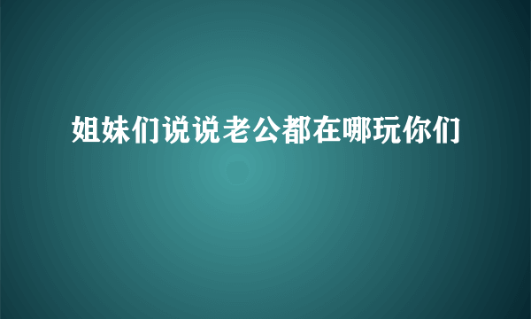 姐妹们说说老公都在哪玩你们