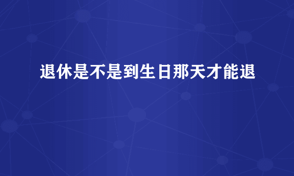 退休是不是到生日那天才能退