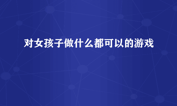 对女孩子做什么都可以的游戏