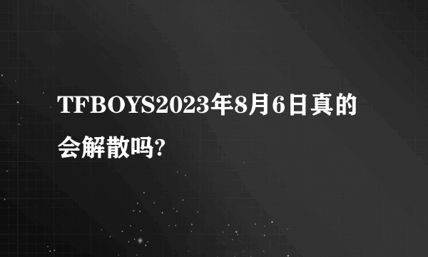 TFBOYS2023年8月6日真的会解散吗?