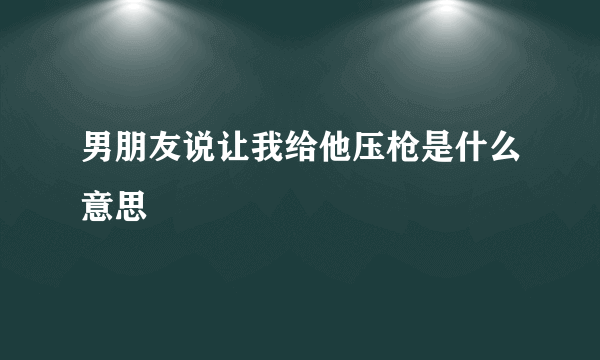 男朋友说让我给他压枪是什么意思