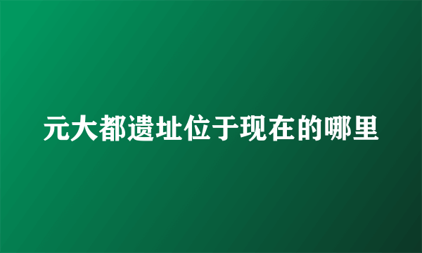 元大都遗址位于现在的哪里