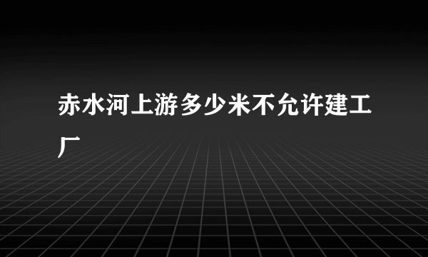 赤水河上游多少米不允许建工厂