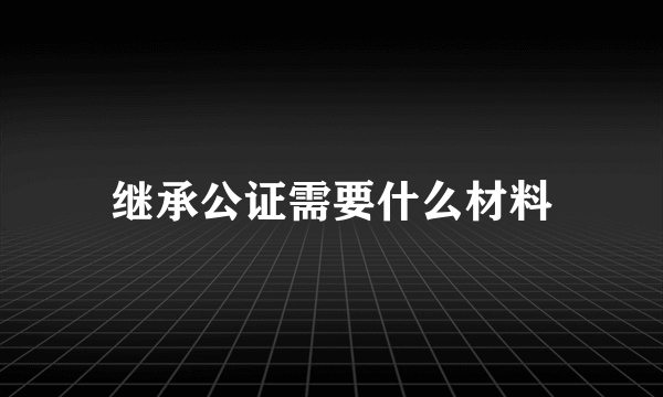 继承公证需要什么材料