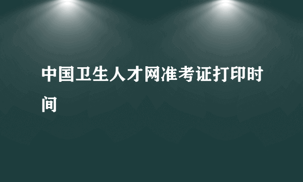 中国卫生人才网准考证打印时间