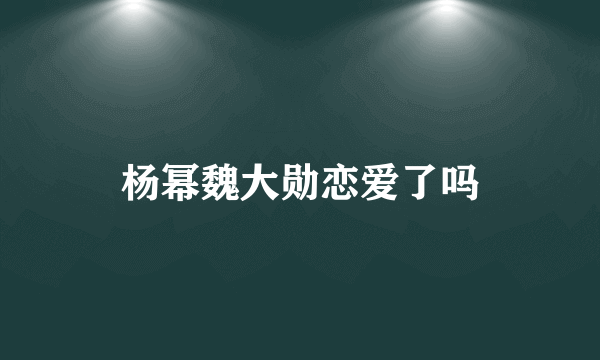 杨幂魏大勋恋爱了吗