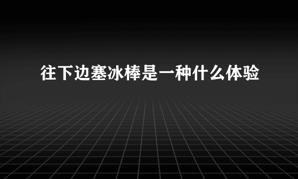 往下边塞冰棒是一种什么体验