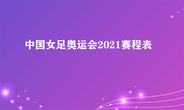 中国女足奥运会2021赛程表