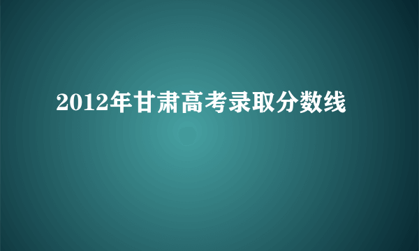 2012年甘肃高考录取分数线