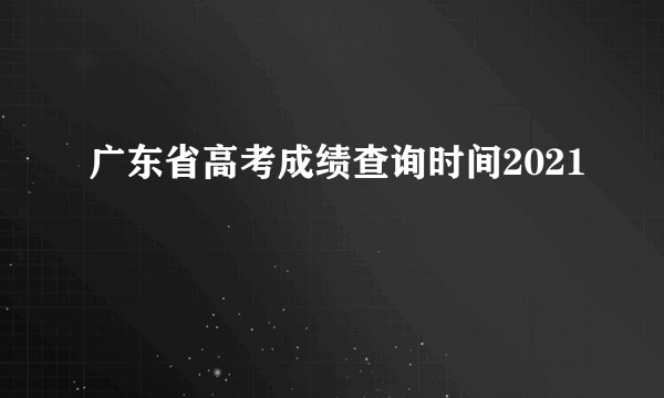 广东省高考成绩查询时间2021