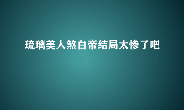 琉璃美人煞白帝结局太惨了吧