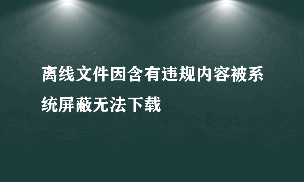 离线文件因含有违规内容被系统屏蔽无法下载