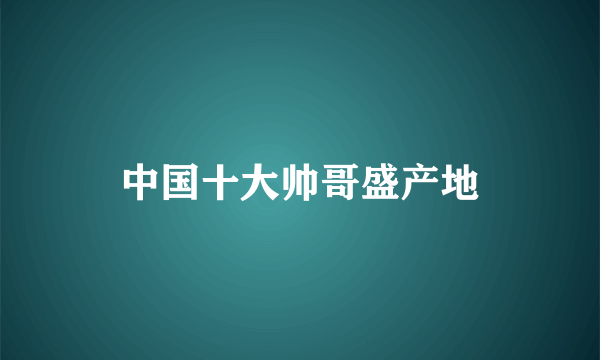 中国十大帅哥盛产地