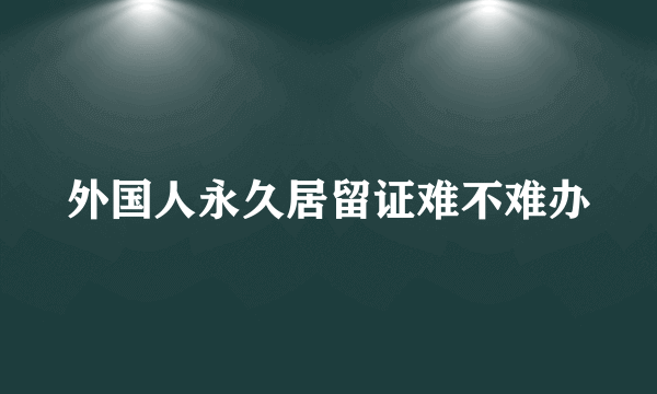 外国人永久居留证难不难办