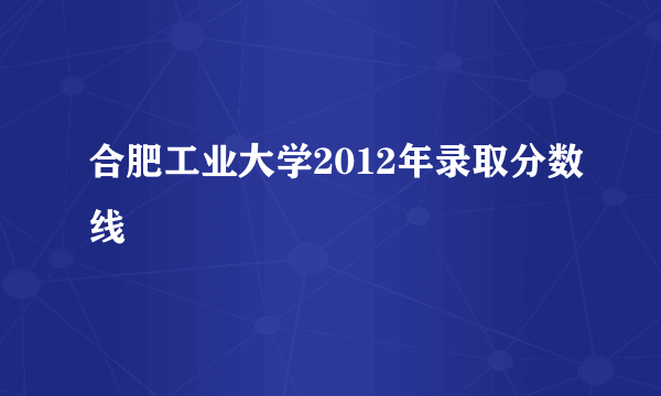 合肥工业大学2012年录取分数线