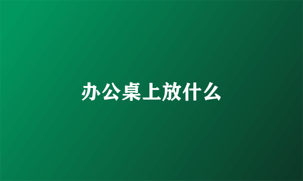 办公桌上放什么