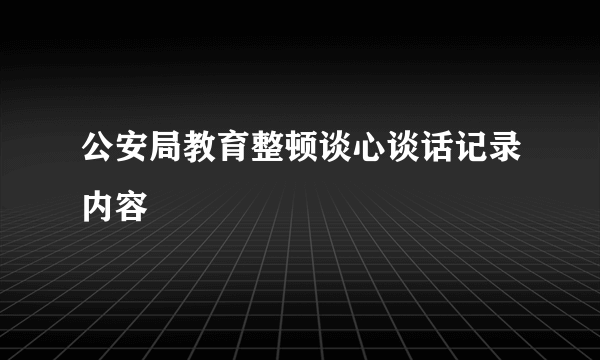 公安局教育整顿谈心谈话记录内容