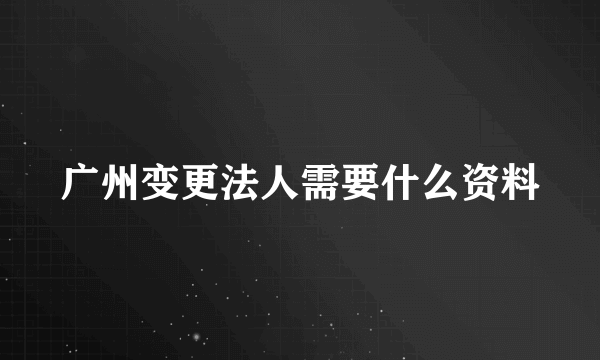 广州变更法人需要什么资料