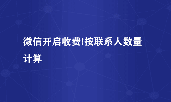 微信开启收费!按联系人数量计算