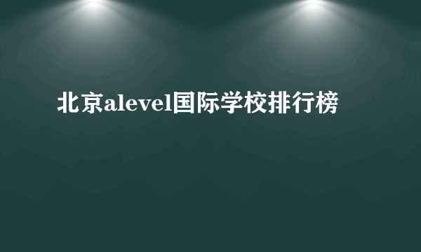 北京alevel国际学校排行榜