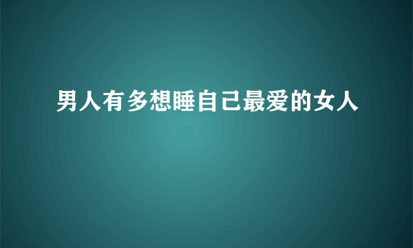 男人有多想睡自己最爱的女人