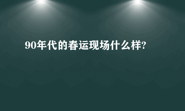 90年代的春运现场什么样?