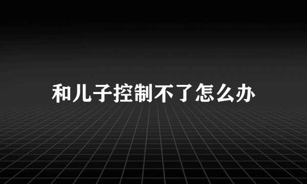 和儿子控制不了怎么办