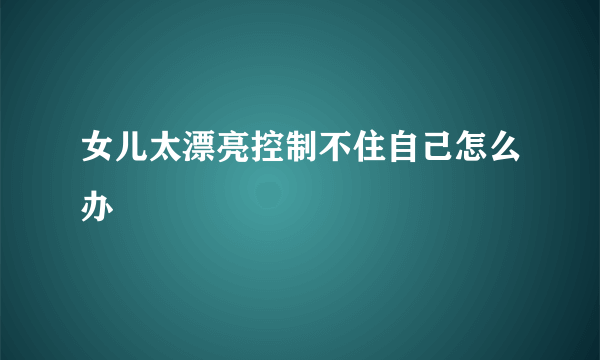 女儿太漂亮控制不住自己怎么办