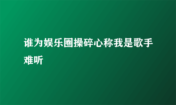 谁为娱乐圈操碎心称我是歌手难听