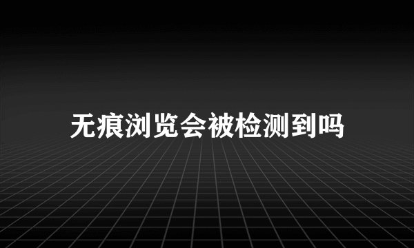 无痕浏览会被检测到吗