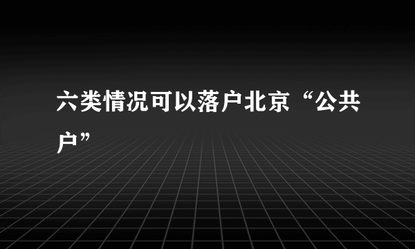 六类情况可以落户北京“公共户”