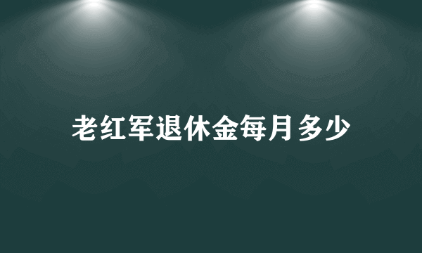 老红军退休金每月多少