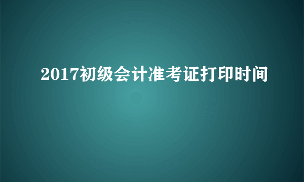 2017初级会计准考证打印时间