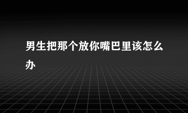 男生把那个放你嘴巴里该怎么办