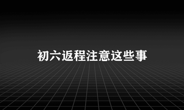 初六返程注意这些事