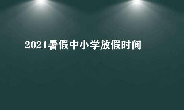 2021暑假中小学放假时间