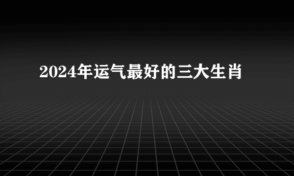 2024年运气最好的三大生肖