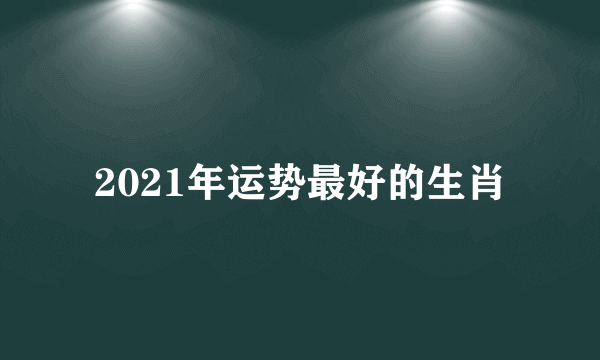 2021年运势最好的生肖