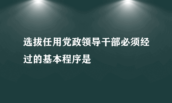 选拔任用党政领导干部必须经过的基本程序是