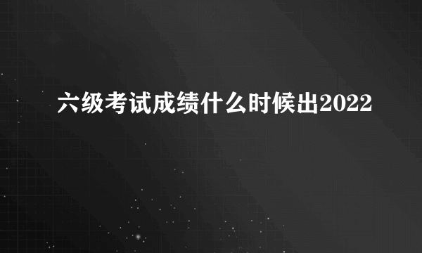 六级考试成绩什么时候出2022