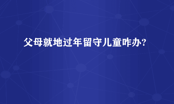 父母就地过年留守儿童咋办?